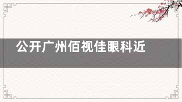 公开广州佰视佳眼科近视矫正收费标准：飞秒手术8500元起|激光手术9800元起|ICL27800元起